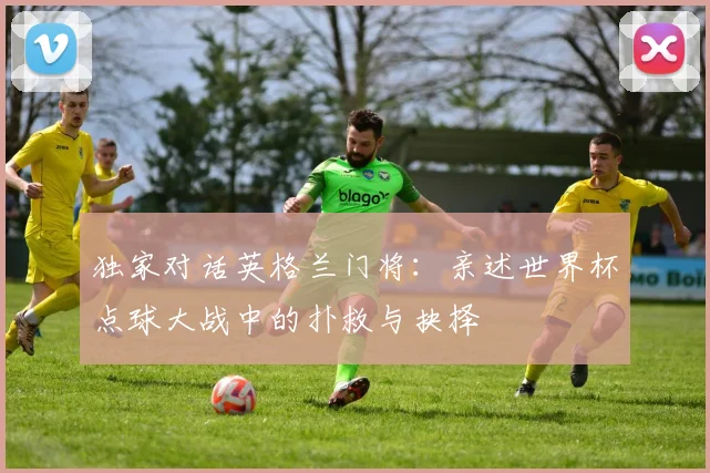 独家对话英格兰门将：亲述世界杯点球大战中的扑救与抉择