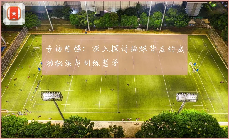 专访陈强：深入探讨排球背后的成功秘诀与训练哲学