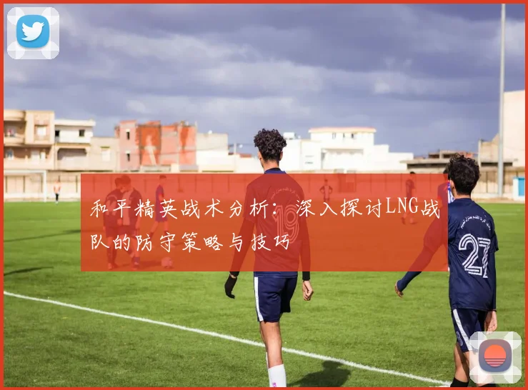和平精英战术分析：深入探讨LNG战队的防守策略与技巧