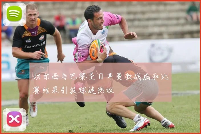 切尔西与巴黎圣日耳曼激战成和比赛结果引发球迷热议