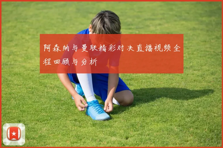 阿森纳与曼联精彩对决直播视频全程回顾与分析