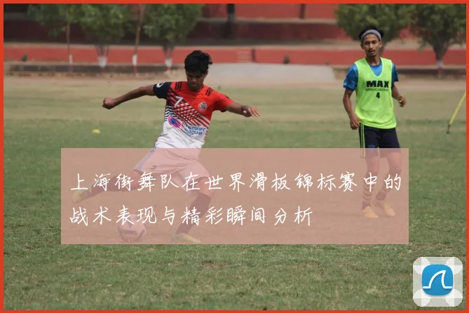 上海街舞队在世界滑板锦标赛中的战术表现与精彩瞬间分析
