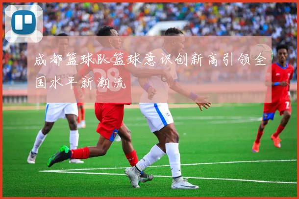成都篮球队篮球意识创新高引领全国水平新潮流