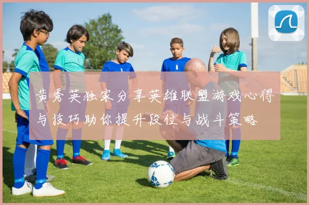 黄秀英独家分享英雄联盟游戏心得与技巧助你提升段位与战斗策略