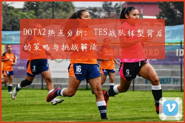 DOTA2热点分析：TES战队转型背后的策略与挑战解读