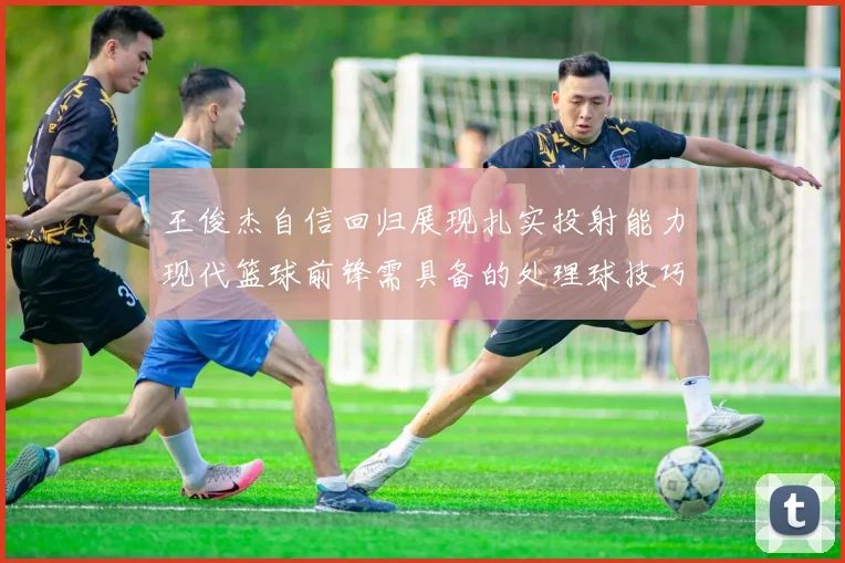 王俊杰自信回归展现扎实投射能力现代篮球前锋需具备的处理球技巧