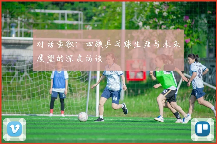 对话黄敏：回顾乒乓球生涯与未来展望的深度访谈
