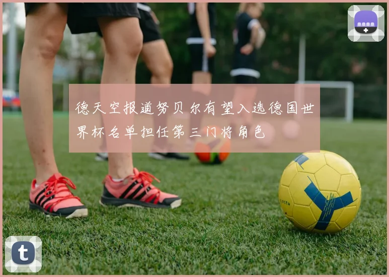 德天空报道努贝尔有望入选德国世界杯名单担任第三门将角色