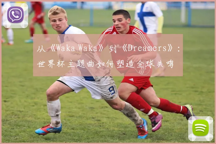 从《Waka Waka》到《Dreamers》：世界杯主题曲如何塑造全球共鸣